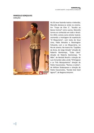 BORDERLIN 
E 
de JUNIOR DALBERTO – direção MARCELLO GONÇALVES 
13 
MARCELLO GONÇALVES DIREÇÃO 
Há 20 anos fazendo teatro e televisão, Marcello destaca-se ainda no cinema. Em "Tropa de Elite 2", "Assalto ao Banco Central" entre outros, Marcello tornou-se conhecido em todo o Brasil. Em 2012, estreia como diretor teatral, assinando a montagem do espetáculo "O Maquinário", com texto de Gzuz Lima, Pablo Bonatho e Washington Felizardo, com a cia Maquinário, no Rio de Janeiro. No teatro fez “Capitães da Areia, de Jorge Amado” direção de Roberto Bomtempo, “Cuba Libre” direção de Roberto Bomtempo, “A Mãe”, de Bertold Brecht e direção de Luis Fernando Lobo; ainda “D’Artagnan e os Três Mosqueteiros” direção de Pedro Vasconcelos, “Romeu e Julieta”, de William Shakespeare e direção de Pedro Vasconcelos, “Aonde Está Você Agora?”, de Regiana Antonini.  
