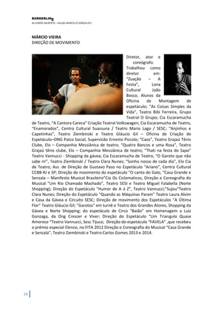 BORDERLIN 
E 
de JUNIOR DALBERTO – direção MARCELLO GONÇALVES 
14 
MÁRCIO VIEIRA DIREÇÃO DE MOVIMENTO 
Diretor, ator e coreógrafo. Trabalhou como diretor em: “Zuação – A Festa”, Lona Cultural João Bosco, Alunos da Oficina de Montagem de espetáculo; “As Coisas Simples da Vida”, Teatro Bibi Ferreira, Grupo Teatral O Grupo; Cia Escaramucha de Teatro, “A Cantora Careca” Criação Teatral Volkswagen; Cia Escaramucha de Teatro, “Enamorados”, Centro Cultural Suassuna / Teatro Mario Lago / SESC; “Anjinhos e Capetinhas”, Teatro Ziembinski e Teatro Gláucio Gil – Oficina de Criação de Espetáculo–ONG Palco Social, Supervisão Ernesto Piccolo; “Caos”, Teatro Grajaú Tênis Clube, Elo – Companhia Messiânica de teatro; “Quatro Bancos e uma Rosa”, Teatro Grajaú tênis clube, Elo – Companhia Messiânica de teatro; “Thati na festa do Sapo” Teatro Vannucci - Shopping da gávea; Cia Escaramucha de Teatro, “O Garoto que não sabe rir”, Teatro Ziembinski / Teatro Clara Nunes; “Sonho nosso de cada dia”, Elo Cia de Teatro; Ass. de Direção de Gustavo Paso no Espetáculo "Ariano”, Centro Cultural CCBB-RJ e SP; Direção de movimento do espetáculo "O canto do Galo, “Casa Grande e Senzala – Manifesto Musical Brasileiro”Cia Os Ciclomaticos, Direção e Coreografia do Musical "Um Rio Chamado Machado", Teatro SESI e Teatro Miguel Falabella (Norte Shopping); Direção do Espetáculo "Humor de A á Z”, Teatro Vannucci;”Sujou”Teatro Clara Nunes; Direção do Espetáculo "Quando as Máquinas Param" Teatro Laura Alvim e Casa da Gávea e Circuito SESC; Direção de movimento dos Espetáculos "A Última Flor" Teatro Gláucio Gil; "Garotos" em turnê e Teatro dos Grandes Atores, Shopping da Gávea e Norte Shopping; do espetáculo de Circo “Baião” em Homenagem a Luiz Gonzaga, da Ong Crescer e Viver; Direção do Espetáculo “Um Triangulo Quase Amoroso “Teatro Vannucci, Sesc Tijuca; Direção do espetáculo “FAVELA” ,que recebeu o prêmio especial Elenco, no FITA 2012 Direção e Coreografia do Musical “Casa Grande e Senzala”, Teatro Ziembinski e Teatro Carlos Gomes 2013 e 2014. 
 