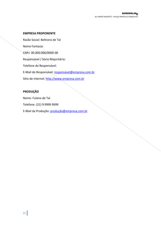 BORDERLIN 
E 
de JUNIOR DALBERTO – direção MARCELLO GONÇALVES 
15 
EMPRESA PROPONENTE Razão Social: Beltrano de Tal Nome Fantasia: CNPJ: 00.000.000/0000-00 Responsável / Sócio Majoritário: Telefone do Responsável: 
E-Mail do Responsável: responsável@empresa.com.br 
Sítio de internet: http://www.empresa.com.br PRODUÇÃO Nome: Fulano de Tal Telefone: (21) 9 9999 9999 
E-Mail da Produção: produção@empresa.com.br 
