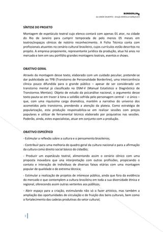 BORDERLIN 
E 
de JUNIOR DALBERTO – direção MARCELLO GONÇALVES 
3 
SÍNTESE DO PROJETO Montagem de espetáculo teatral cujo elenco contará com apenas 01 ator, na cidade do Rio de Janeiro para cumprir temporada de pelo menos 05 meses em teatros/espaços cênicos de notório reconhecimento. A Ficha Técnica conta com profissionais atuantes no cenário cultural brasileiro, cujos currículos estão descritos no projeto. A empresa proponente, representante jurídica da produção, atua há anos no mercado e tem em seu portfólio grandes montagens teatrais, eventos e shows. OBJETIVO GERAL 
Através da montagem desse texto, elaborado com um cuidado peculiar, pretende-se dar publicidade ao TPB (Transtorno de Personalidade Borderline), uma intercorrência clínica pouco difundida para o grande público – apesar de ser considerado um transtorno mental já classificado no DSM-V (Manual Estatístico e Diagnóstico de Transtornos Mentais). Objeto de estudo da psicanálise nacional, o argumento desse texto pauta-se em trazer à tona a solidão sofrida pelo personagem central – e único – que, com uma riquíssima carga dramática, mantém a narrativa do universo dos acometidos pelo transtorno, prendendo a atenção da plateia. Como estratégia de popularização, esta produção responsabiliza-se em realizar sessões com preços populares e utilizar de ferramental técnico elaborado por psiquiatras nas sessões. Poderão, ainda, estes especialistas, atuar em conjunto com a produção. OBJETIVO ESPECÍFICO - Estimular a reflexão sobre a cultura e o pensamento brasileiros; - Contribuir para uma melhoria do quadro geral da cultura nacional e para a afirmação da cultura como direito social básico do cidadão; - Produzir um espetáculo teatral, alimentando assim o cenário cênico com uma proposta inovadora que una interpretação com outras profissões, propiciando o contato e interação de indivíduos de diversas faixas etárias com uma montagem popular de qualidade e de extrema técnica; - Estimular a realização de projetos de interesse público, ainda que fora da evidência do mercado e que contemplem a cultura brasileira em toda a sua diversidade étnica e regional, oferecendo assim outras vertentes aos públicos; - Abrir espaço para a criação, estimulando não só o fazer artístico, mas também a ampliação das oportunidades de circulação e de fruição dos bens culturais, bem como o fortalecimento das cadeias produtivas do setor cultural;  