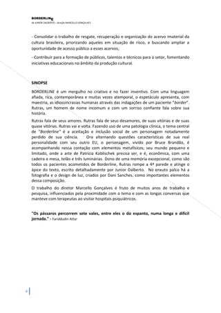 BORDERLIN 
E 
de JUNIOR DALBERTO – direção MARCELLO GONÇALVES 
4 
- Consolidar o trabalho de resgate, recuperação e organização do acervo imaterial da cultura brasileira, priorizando aqueles em situação de risco, e buscando ampliar a oportunidade de acesso público a esses acervos; 
- Contribuir para a formação de públicos, talentos e técnicos para o setor, fomentando iniciativas educacionais no âmbito da produção cultural. SINOPSE BORDERLINE é um mergulho no criativo e no fazer inventivo. Com uma linguagem afiada, rica, contemporânea e muitas vezes atemporal, o espetáculo apresenta, com maestria, as idiossincrasias humanas através das indagações de um paciente “border”. Rutras, um homem de nome incomum e com um sorriso confiante fala sobre sua história. Rutras fala de seus amores. Rutras fala de seus desamores, de suas vitórias e de suas quase vitórias. Rutras vai e volta. Fazendo uso de uma patologia clínica, o tema central de “Borderline” é a aceitação e inclusão social de um personagem notadamente perdido de sua ciência. Ora alternando questões características de sua real personalidade com seu outro EU, o personagem, vivido por Bruce Brandão, é acompanhando nessa contação com elementos metafísicos; seu mundo pequeno e limitado, onde a arte de Patricia Koblischek precisa ser, e é, econômica, com uma cadeira e mesa, telão e três luminárias. Dono de uma memória excepcional, como são todos os pacientes acometidos de Borderline, Rutras rompe a 4ª parede e atinge o ápice do texto, escrito detalhadamente por Junior Dalberto. No enxuto palco há a fotografia e o design de luz, criados por Dani Sanches, como importantes elementos dessa composição. O trabalho do diretor Marcello Gonçalves é fruto de muitos anos de trabalho e pesquisa, influenciados pela proximidade com o tema e com as longas conversas que manteve com terapeutas ao visitar hospitais psiquiátricos. "Os pássaros percorrem sete vales, entre eles o do espanto, numa longa e difícil jornada." - Fariddudin Attar  