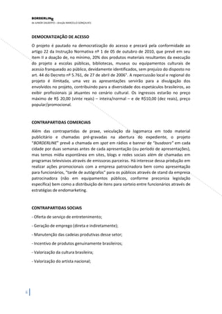 BORDERLIN 
E 
de JUNIOR DALBERTO – direção MARCELLO GONÇALVES 
6 
DEMOCRATIZAÇÃO DE ACESSO O projeto é pautado na democratização do acesso e prezará pela conformidade ao artigo 22 da Instrução Normativa nº 1 de 05 de outubro de 2010, que prevê em seu item II a doação de, no mínimo, 20% dos produtos materiais resultantes da execução do projeto a escolas públicas, bibliotecas, museus ou equipamentos culturais de acesso franqueado ao público, devidamente identificados, sem prejuízo do disposto no art. 44 do Decreto nº 5.761, de 27 de abril de 2006". A repercussão local e regional do projeto é ilimitada, uma vez as apresentações servirão para a divulgação dos envolvidos no projeto, contribuindo para a diversidade dos espetáculos brasileiros, ao exibir profissionais já atuantes no cenário cultural. Os ingressos estarão no preço máximo de R$ 20,00 (vinte reais) – inteira/normal – e de R$10,00 (dez reais), preço popular/promocional. 
CONTRAPARTIDAS COMERCIAIS Além das contrapartidas de praxe, veiculação da logomarca em todo material publicitário e chamadas pré-gravadas na abertura do expediente, o projeto “BORDERLINE” prevê a chamada em spot em rádios e banner de “busdoors” em cada cidade por duas semanas antes de cada apresentação (ou período de apresentações), mas temos mídia espontânea em sites, blogs e redes sociais além de chamadas em programas televisivos através de emissoras parceiras. Há interesse dessa produção em realizar ações promocionais com a empresa patrocinadora bem como apresentação para funcionários, "tarde de autógrafos" para os públicos através de stand da empresa patrocinadora (não em equipamentos públicos, conforme preconiza legislação específica) bem como a distribuição de itens para sorteio entre funcionários através de estratégias de endomarketing. CONTRAPARTIDAS SOCIAIS - Oferta de serviço de entretenimento; - Geração de emprego (direta e indiretamente); - Manutenção das cadeias produtivas desse setor; - Incentivo de produtos genuinamente brasileiros; - Valorização da cultura brasileira; - Valorização do artista nacional;  