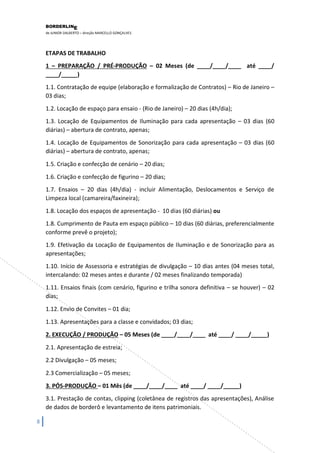 BORDERLIN 
E 
de JUNIOR DALBERTO – direção MARCELLO GONÇALVES 
8 
ETAPAS DE TRABALHO 1 – PREPARAÇÃO / PRÉ-PRODUÇÃO – 02 Meses (de ____/____/____ até ____/ ____/_____) 1.1. Contratação de equipe (elaboração e formalização de Contratos) – Rio de Janeiro – 03 dias; 1.2. Locação de espaço para ensaio - (Rio de Janeiro) – 20 dias (4h/dia); 1.3. Locação de Equipamentos de Iluminação para cada apresentação – 03 dias (60 diárias) – abertura de contrato, apenas; 1.4. Locação de Equipamentos de Sonorização para cada apresentação – 03 dias (60 diárias) – abertura de contrato, apenas; 1.5. Criação e confecção de cenário – 20 dias; 1.6. Criação e confecção de figurino – 20 dias; 1.7. Ensaios – 20 dias (4h/dia) - incluir Alimentação, Deslocamentos e Serviço de Limpeza local (camareira/faxineira); 1.8. Locação dos espaços de apresentação - 10 dias (60 diárias) ou 1.8. Cumprimento de Pauta em espaço público – 10 dias (60 diárias, preferencialmente conforme prevê o projeto); 
1.9. Efetivação da Locação de Equipamentos de Iluminação e de Sonorização para as apresentações; 1.10. Início de Assessoria e estratégias de divulgação – 10 dias antes (04 meses total, intercalando: 02 meses antes e durante / 02 meses finalizando temporada) 1.11. Ensaios finais (com cenário, figurino e trilha sonora definitiva – se houver) – 02 dias; 1.12. Envio de Convites – 01 dia; 1.13. Apresentações para a classe e convidados; 03 dias; 2. EXECUÇÃO / PRODUÇÃO – 05 Meses (de ____/____/____ até ____/ ____/_____) 2.1. Apresentação de estreia; 2.2 Divulgação – 05 meses; 2.3 Comercialização – 05 meses; 3. PÓS-PRODUÇÃO – 01 Mês (de ____/____/____ até ____/ ____/_____) 
3.1. Prestação de contas, clipping (coletânea de registros das apresentações), Análise de dados de borderô e levantamento de itens patrimoniais.  
