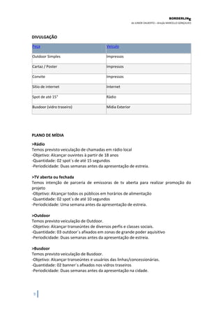BORDERLIN 
E 
de JUNIOR DALBERTO – direção MARCELLO GONÇALVES 
9 
DIVULGAÇÃO Peça Veículo Outdoor Simples Impressos Cartaz / Poster Impressos Convite Impressos Sítio de internet Internet Spot de até 15" Rádio Busdoor (vidro traseiro) Mídia Exterior 
PLANO DE MÍDIA >Rádio Temos previsto veiculação de chamadas em rádio local -Objetivo: Alcançar ouvintes à partir de 18 anos -Quantidade: 02 spot´s de até 15 segundos -Periodicidade: Duas semanas antes da apresentação de estreia. >TV aberta ou fechada Temos intenção de parceria de emissoras de tv aberta para realizar promoção do projeto -Objetivo: Alcançar todos os públicos em horários de alimentação -Quantidade: 02 spot´s de até 10 segundos -Periodicidade: Uma semana antes da apresentação de estreia. >Outdoor Temos previsto veiculação de Outdoor. -Objetivo: Alcançar transeúntes de diversos perfis e classes sociais. -Quantidade: 03 outdoor´s afixados em zonas de grande poder aquisitivo -Periodicidade: Duas semanas antes da apresentação de estreia. >Busdoor Temos previsto veiculação de Busdoor. -Objetivo: Alcançar transeúntes e usuários das linhas/concessionárias. -Quantidade: 02 banner´s afixados nos vidros traseiros -Periodicidade: Duas semanas antes da apresentação na cidade.  