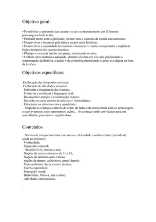 Objetivo geral:
• Possibilitar a apreensão das características e comportamento dos diferentes
personagens do de texto;
• Produzir textos com significado, mesmo sem o domínio da escrita convencional;
• Desenvolver o interesse pela leitura ou por ouvir histórias;
• Desenvolver a capacidade de recontar e reescrever o conto, recuperando a seqüência
lógico-temporal dos acontecimentos;
• Planejar e executar tarefas em grupo, valorizando o outro;
• Utilizar curva melódica adequada, durante a leitura em voz alta, propiciando a
compreensão da história, e dando vida a história, propiciando o gosto e a alegria na hora
da história.

Objetivos específicos:
.Exploração das dimensões artísticas;
.Exploração de atividades sensorial;
· Estimular a imaginação das crianças;
· Promover e estimular a linguagem oral;
· Desenvolver atenção e coordenação motora;
· Recordar as cores através de músicas e brincadeiras;
· Relacionar os números com a quantidade;
. Propiciar às crianças a através do conto de fadas e da convivência com os personagens
e suas aventuras, seus sentimentos, ações... Às crianças serão convidadas para um
aprendizado, prazeroso e significativo.


Conteúdos:
 . Normas de comportamentos e/ou sociais, afetividade e solidariedade ( sentido de
ajuda ao próximo);
· Motricidade;
· Expressão corporal;
· Desenho livre, pintura e arte;
· Noções de cores e números de 01 a 10;
. Noções de tamanho auto e baixo
. noções de tempo: velho/novo, antes/ depois;
. Meio ambiente: Seres vivos e plantas;
. Escrita espontânea;
. Percepção visual;
· Historinhas, Música, arte e ritmo;
. Atividades xerocopiadas.

.
 
