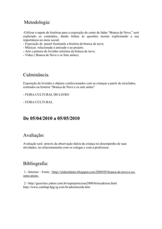 Metodologia:
-Utilizar o tapete de histórias para a exposição do conto de fadas “Branca de Neve,” será
explorado os conteúdos, dando ênfase às questões morais explicitando a sua
importância no meio social;
- Exposição de painel ilustrando a história da branca de neve;
- Músicas relacionada à amizade e ao projeto;
- Arte e pintura do livrinho releitura da branca de neve;
- Vídeo ( Branca de Neve e os Sete anões).




Culminância:
Exposição do livrinho e objetos confeccionados com as crianças a partir de reciclados,
centrados na história “Branca de Neve e os sete anões”

- FEIRA CULTURAL DO LIVRO

- FEIRA CULTURAL




De 05/04/2010 a 05/05/2010


Avaliação:
Avaliação será através da observação diária da criança no desempenho de suas
atividades, no relacionamento com os colegas e com a professora.




Bibliografia:
 1 - Internet – Fonte: =http://slideinfantis.blogspot.com/2009/05/branca-de-neve-e-os-
setes-anoes.

 2 - http://geocities.yahoo.com.br/superprincesas2000/brincadeiras.html
http://www.cambap.hpg.ig.com.br/adormecida.htm
 