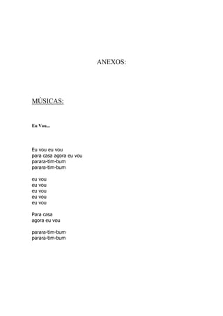 ANEXOS:




MÚSICAS:


Eu Vou...




Eu vou eu vou
para casa agora eu vou
parara-tim-bum
parara-tim-bum

eu   vou
eu   vou
eu   vou
eu   vou
eu   vou

Para casa
agora eu vou

parara-tim-bum
parara-tim-bum
 