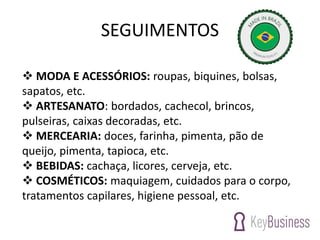 SEGUIMENTOS
 MODA E ACESSÓRIOS: roupas, biquines, bolsas,
sapatos, etc.
 ARTESANATO: bordados, cachecol, brincos,
pulseiras, caixas decoradas, etc.
 MERCEARIA: doces, farinha, pimenta, pão de
queijo, pimenta, tapioca, etc.
 BEBIDAS: cachaça, licores, cerveja, etc.
 COSMÉTICOS: maquiagem, cuidados para o corpo,
tratamentos capilares, higiene pessoal, etc.
 