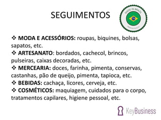 SEGUIMENTOS
 MODA E ACESSÓRIOS: roupas, biquines, bolsas,
sapatos, etc.
 ARTESANATO: bordados, cachecol, brincos,
pulseiras, caixas decoradas, etc.
 MERCEARIA: doces, farinha, pimenta, conservas,
castanhas, pão de queijo, pimenta, tapioca, etc.
 BEBIDAS: cachaça, licores, cerveja, etc.
 COSMÉTICOS: maquiagem, cuidados para o corpo,
tratamentos capilares, higiene pessoal, etc.
 
