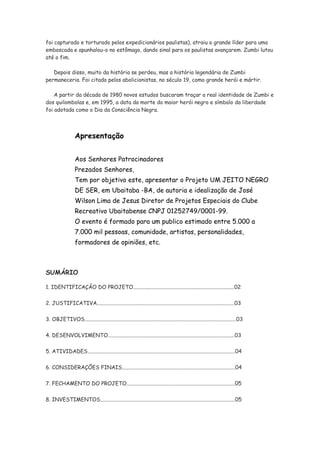 foi capturado e torturado pelos expedicionários paulistas), atraiu o grande líder para uma
emboscada e apunhalou-o no estômago, dando sinal para os paulistas avançarem. Zumbi lutou
até o fim.

   Depois disso, muito da história se perdeu, mas a história legendária de Zumbi
permaneceria. Foi citado pelos abolicionistas, no século 19, como grande herói e mártir.

    A partir da década de 1980 novos estudos buscaram traçar a real identidade de Zumbi e
dos quilombolas e, em 1995, a data da morte do maior herói negro e símbolo da liberdade
foi adotada como o Dia da Consciência Negra.



                  Apresentação


                  Aos Senhores Patrocinadores
                  Prezados Senhores,
                  Tem por objetivo este, apresentar o Projeto UM JEITO NEGRO
                  DE SER, em Ubaitaba -BA, de autoria e idealização de José
                  Wilson Lima de Jesus Diretor de Projetos Especiais do Clube
                  Recreativo Ubaitabense CNPJ 01252749/0001-99.
                  O evento é formado para um publico estimado entre 5.000 a
                  7.000 mil pessoas, comunidade, artistas, personalidades,
                  formadores de opiniões, etc.



SUMÁRIO

1. IDENTIFICAÇÃO DO PROJETO...........................................................................02

2. JUSTIFICATIVA......................................................................................................03


3. OBJETIVOS................................................................................................................03

4. DESENVOLVIMENTO..............................................................................................03


5. ATIVIDADES.............................................................................................................04

6. CONSIDERAÇÕES FINAIS....................................................................................04

7. FECHAMENTO DO PROJETO................................................................................05


8. INVESTIMENTOS....................................................................................................05
 