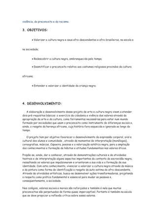 violência, do preconceito e do racismo.


3. OBJETIVOS:


            Valorizar a cultura negra e seus afro-descendentes e afro-brasileiros, na escola e


na sociedade;


            Redescobrir a cultura negra, embranquecida pelo tempo;


            Desmitificar o preconceito relativo aos costumes religiosos provindos da cultura


africana;


            Entender e valorizar a identidade da criança negra;




4. DESENVOLVIMENTO:

   A elaboração e desenvolvimento desse projeto de arte e cultura negra visam a atender
dois pré-requisitos básicos: o exercício da cidadania e vivência dos valores através da
apropriação da arte e da cultura, como ferramentas necessárias para estar num mundo
formado por sociedades que usam o preconceito como instrumento de diferenças sociais e,
ainda, o resgate da herança africana, cuja história fora esquecida e ignorada ao longo do
tempo.

   O projeto tem por objetivo favorecer o desenvolvimento da expressão corporal, oral e
cultural dos alunos e comunidade , através de momentos de interpretação (monólogos),
coreografias, músicas, Capoeira, poesias e a valorização estética negra, para a ampliação
dos conhecimentos e formação de hábitos e atitudes fundamentais nos valores éticos.

Propõe-se, ainda, dar a conhecer, através de demonstrações culturais e de atividades
teatrais e de interpretação alguns aspectos importantes do contexto da escravidão negra,
ressaltando os valores que impulsionaram e orientaram a sua vida e a formação de sua
identidade. Com este conhecimento, vivenciar e valorizar a cultura negra através da música
e da pintura como forma de identificação e resgate da auto-estima do afro-descendente.
Através de atividades artísticas, busca-se desenvolver ações transformadoras, projetando
o respeito como prática fundamental e essencial para mudar as pessoas e,
conseqüentemente, a sociedade.

Nos colégios, valores sociais e morais são reforçados e também é nela que muitos
preconceitos são perpetuados de forma quase imperceptível. Portanto é também na escola
que se deve propiciar a reflexão crítica sobre esses valores.
 