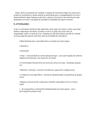 Assim, dentro da proposta de trabalhar a Semana da Consciência Negra da cultura afro-
brasileira, professores e alunos estarão se mobilizando para o acompanhamento de todo o
desenvolvimento dessa Semana ao qual tem o objetivo de provocar uma reforma em cada
pensamento em cada e concepção da verdadeira realidades dos negros no Brasil.

5.ATIVIDADES:

A dor e o sofrimento históricos não impediram o povo negro de contar e cantar suas lutas,
sonhos e esperanças. Na música, na dança, na arte, na jinga, nas cores vivas, na
religiosidade, enfim, no modo de viver, expressa-se toda uma história que não foi contada.
As dicas sugeridas querem contribuir para as atividades de consciência.


         Mesa Redonda para a discussão sobre a evolução da cultura negra;

         Seminário;

         Caminhada;

        Show - A musicalidade de contextualização negra - com a participação de cantores
       amadores do município, com repertório de raízes;


        A teatralidade interpretativa de textos da cultura africana - monólogos, poesias
       etc.;


         Mobilizar, Interagir e realizar brincadeiras e jogos entre colégios locais;


         A Capoeira e sua importância - através de demonstrações coreográficas de grupos
       locais;


        Espaços culturais serão criados para trabalhar expressões da arte e cultura
       negra;


          As coreografias e vestimentas fundamentadas nas raízes negras - com a
       participação de grupos locais;
 