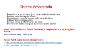 Sistema Respiratório
Reconhecer a importância do ar para a vida dos seres vivos;
Realizar experiências científicas;
Compreender como funciona o sistema respiratório;
Produzir textos instrucionais;
Realizar leitura e interpretação de texto;
Desenvolver habilidades para a produção oral e escrita.
Video Pontociência - Como funciona a inspiração e a expiração? -
Parte 1
https://youtu.be/b__DlbZBEVY
Power Point sobre Sistema Respiratório
• http://www.slideshare.net/AdeilsaFerreira/sistema-respiratrio-9045323
• http://slideplayer.com.br/slide/352537/
 
