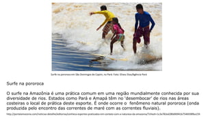 Surfe na pororoca
O surfe na Amazônia é uma prática comum em uma região mundialmente conhecida por sua
diversidade de rios. Estados como Pará e Amapá têm no ‘desembocar’ de rios nas áreas
costeiras o local de prática deste esporte. É onde ocorre o fenômeno natural pororoca (onda
produzida pelo encontro das correntes de maré com as correntes fluviais).
Surfe na pororoca em São Domingos do Capim, no Pará. Foto: Eliseu Dias/Agência Pará
http://portalamazonia.com/noticias-detalhe/editorias/conheca-esportes-praticados-em-contato-com-a-natureza-da-amazonia/?cHash=1c3a782ed280dfd941b7546938fba159
 
