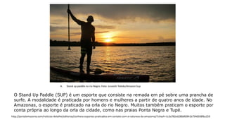 O Stand Up Paddle (SUP) é um esporte que consiste na remada em pé sobre uma prancha de
surfe. A modalidade é praticada por homens e mulheres a partir de quatro anos de idade. No
Amazonas, o esporte é praticado na orla do rio Negro. Muitos também praticam o esporte por
conta própria ao longo da orla da cidade, como nas praias Ponta Negra e Tupé.
A. Stand up paddle no rio Negro. Foto: Jurandir Toledo/Amazon Sup
http://portalamazonia.com/noticias-detalhe/editorias/conheca-esportes-praticados-em-contato-com-a-natureza-da-amazonia/?cHash=1c3a782ed280dfd941b7546938fba159
 