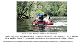 O boia Cross é uma atividade de descer rios sentado sobre uma boia e ‘remando’ com as próprias
mãos. A prática do boia Cross demanda equipamentos de segurança como capacete e colete.
Boia Cross em Presidente Figueiredo. Foto: Divulgação/Selva Dentro Esporte Aventuras
http://portalamazonia.com/noticias-detalhe/editorias/conheca-esportes-praticados-em-contato-com-a-natureza-da-amazonia/?cHash=1c3a782ed280dfd941b7546938fba159
 