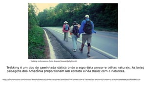 Trekking é um tipo de caminhada rústica onde o esportista percorre trilhas naturais. As belas
paisagens doa Amazônia proporcionam um contato ainda maior com a natureza.
Trekking no Amazonas. Foto: Arquivo Pessoal/Kelly Comitti
http://portalamazonia.com/noticias-detalhe/editorias/conheca-esportes-praticados-em-contato-com-a-natureza-da-amazonia/?cHash=1c3a782ed280dfd941b7546938fba159
 