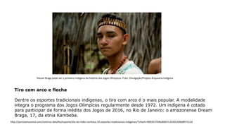 Tiro com arco e flecha
Dentre os esportes tradicionais indígenas, o tiro com arco é o mais popular. A modalidade
integra o programa dos Jogos Olímpicos regularmente desde 1972. Um indígena é cotado
para participar de forma inédita dos Jogos de 2016, no Rio de Janeiro: o amazonense Dream
Braga, 17, da etnia Kambeba.
Dream Braga pode ser o primeiro indígena da história dos Jogos Olímpicos. Foto: Divulgação/Projeto Arquearia Indígena
http://portalamazonia.com/noticias-detalhe/esporte/dia-do-indio-conheca-10-esportes-tradicionais-indigenas/?cHash=900353730bd0007c24205206b897312d
 