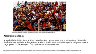 Arremesso de lança
A modalidade é disputada apenas pelos homens. A contagem dos pontos é feita pela maior
distância arremessada. A lança é um artefato usado tradicionalmente pelos indígenas para a
caça, pesca ou para defesa contra ataque de animais ferozes.
Arremesso de lança é praticado apenas pelos homens. Foto: Sidney Oliveira/Agência Pará
http://portalamazonia.com/noticias-detalhe/esporte/dia-do-indio-conheca-10-esportes-tradicionais-indigenas/?cHash=900353730bd0007c24205206b897312d
 