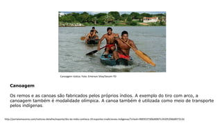 Canoagem
Os remos e as canoas são fabricados pelos próprios índios. A exemplo do tiro com arco, a
canoagem também é modalidade olímpica. A canoa também é utilizada como meio de transporte
pelos indígenas.
Canoagem rústica. Foto: Emerson Silva/Secom-TO
http://portalamazonia.com/noticias-detalhe/esporte/dia-do-indio-conheca-10-esportes-tradicionais-indigenas/?cHash=900353730bd0007c24205206b897312d
 