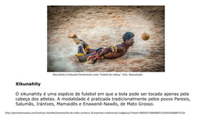 Xikunahity
O xikunahity é uma espécie de futebol em que a bola pode ser tocada apenas pela
cabeça dos atletas. A modalidade é praticada tradicionalmente pelos povos Paresis,
Salumãs, Irántxes, Mamaidês e Enawenê-Nawês, de Mato Grosso.
Xikunahity é traduzido literalmente como 'futebol de cabeça'. Foto: Reprodução
http://portalamazonia.com/noticias-detalhe/esporte/dia-do-indio-conheca-10-esportes-tradicionais-indigenas/?cHash=900353730bd0007c24205206b897312d
 