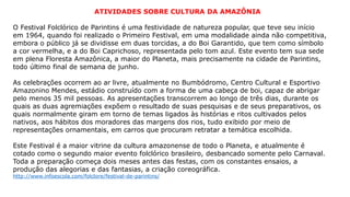 ATIVIDADES SOBRE CULTURA DA AMAZÔNIA
O Festival Folclórico de Parintins é uma festividade de natureza popular, que teve seu início
em 1964, quando foi realizado o Primeiro Festival, em uma modalidade ainda não competitiva,
embora o público já se dividisse em duas torcidas, a do Boi Garantido, que tem como símbolo
a cor vermelha, e a do Boi Caprichoso, representada pelo tom azul. Este evento tem sua sede
em plena Floresta Amazônica, a maior do Planeta, mais precisamente na cidade de Parintins,
todo último final de semana de junho.
As celebrações ocorrem ao ar livre, atualmente no Bumbódromo, Centro Cultural e Esportivo
Amazonino Mendes, estádio construído com a forma de uma cabeça de boi, capaz de abrigar
pelo menos 35 mil pessoas. As apresentações transcorrem ao longo de três dias, durante os
quais as duas agremiações expõem o resultado de suas pesquisas e de seus preparativos, os
quais normalmente giram em torno de temas ligados às histórias e ritos cultivados pelos
nativos, aos hábitos dos moradores das margens dos rios, tudo exibido por meio de
representações ornamentais, em carros que procuram retratar a temática escolhida.
Este Festival é a maior vitrine da cultura amazonense de todo o Planeta, e atualmente é
cotado como o segundo maior evento folclórico brasileiro, desbancado somente pelo Carnaval.
Toda a preparação começa dois meses antes das festas, com os constantes ensaios, a
produção das alegorias e das fantasias, a criação coreográfica.
http://www.infoescola.com/folclore/festival-de-parintins/
 