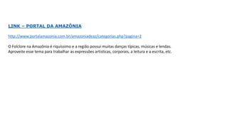 LINK – PORTAL DA AMAZÔNIA
http://www.portalamazonia.com.br/amazoniadeaz/categorias.php?pagina=2
O Folclore na Amazônia é riquíssimo e a região possui muitas danças típicas, músicas e lendas.
Aproveite esse tema para trabalhar as expressões artísticas, corporais, a leitura e a escrita, etc.
 