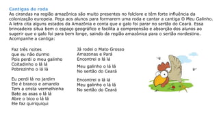 Cantigas de roda
As cirandas na região amazônica são muito presentes no folclore e têm forte influência da
colonização europeia. Peça aos alunos para formarem uma roda e cantar a cantiga O Meu Galinho.
A letra cita alguns estados da Amazônia e conta que o galo foi parar no sertão do Ceará. Essa
brincadeira situa bem o espaço geográfico e facilita a compreensão e absorção dos alunos ao
sugerir que o galo foi para bem longe, saindo da região amazônica para o sertão nordestino.
Acompanhe a cantiga:
Faz três noites
que eu não durmo
Pois perdi o meu galinho
Coitadinho o lá lá
Pobrezinho o lá lá
Eu perdi lá no jardim
Ele é branco e amarelo
Tem a crista vermelhinha
Bate as asas o lá lá
Abre o bico o lá lá
Ele faz quiriquiqui
Meu galinho o lá lá
No sertão do Ceará
Já rodei o Mato Grosso
Amazonas e Pará
Encontrei o lá lá
Encontrei o lá lá
Meu galinho o lá lá
No sertão do Ceará
 