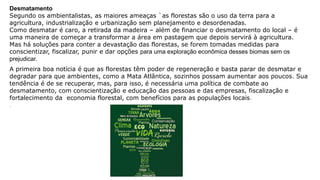 Desmatamento
Segundo os ambientalistas, as maiores ameaças `as florestas são o uso da terra para a
agricultura, industrialização e urbanização sem planejamento e desordenadas.
Como desmatar é caro, a retirada da madeira – além de financiar o desmatamento do local – é
uma maneira de começar a transformar a área em pastagem que depois servirá à agricultura.
Mas há soluções para conter a devastação das florestas, se forem tomadas medidas para
conscientizar, fiscalizar, punir e dar opções para uma exploração econômica desses biomas sem os
prejudicar.
A primeira boa notícia é que as florestas têm poder de regeneração e basta parar de desmatar e
degradar para que ambientes, como a Mata Atlântica, sozinhos possam aumentar aos poucos. Sua
tendência é de se recuperar, mas, para isso, é necessária uma política de combate ao
desmatamento, com conscientização e educação das pessoas e das empresas, fiscalização e
fortalecimento da economia florestal, com benefícios para as populações locais.
.
 