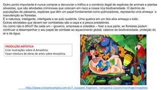 Outro ponto importante é nunca comprar e denunciar o tráfico e o comércio ilegal de espécies de animais e plantas
silvestres, que são atividades criminosas que colocam em risco a nossa rica biodiversidade. O declínio de
populações de pássaros, espécies que têm um papel fundamental como polinizadores, representa uma ameaça `a
manutenção as florestas.
É a natureza, inteligente, interligada e se auto sustenta. Uma quebra em um dos elos ameaça o todo.
Outras atividades que devem ser combatidas são a caça e a pesca predatórias.
Viu como não é difícil? Se cada um – governo, empresas e cidadãos – fizer a sua parte, as florestas podem
continuar a desempenhar o seu papel de combate ao aquecimento global, celeiros de biodiversidade, proteção do
ar e da água.
http://www.cristianecampos.com.br/?_escaped_fragment_=amazonia-i/zoom/mainPage/imagekey
PRODUÇÃO ARTÍSTICA
Criar ilustrações sobre A Amazônia:
Fazer releitura de obras de artes sobre Amazônia.
 