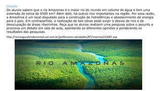 Debate
Os alunos sabem que o rio Amazonas é o maior rio do mundo em volume de água e tem uma
extensão de cerca de 6500 km? Além dele, há outros rios importantes na região. Por essa razão,
a Amazônia é um local disputado para a construção de hidrelétricas e abastecimento de energia
para o país. Em contrapartida, a realização de tais obras pode exigir o desvio de rios e de
desocupação de áreas ribeirinhas. Peça que os alunos realizem uma pesquisa sobre o assunto e
promova um debate em sala de aula, apontando as diferentes opiniões e ponderando os
resultados das pesquisas.
http://revistaguiafundamental.uol.com.br/professores-atividades/87/imprime225087.asp
 