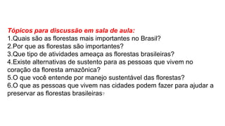 Tópicos para discussão em sala de aula:
1.Quais são as florestas mais importantes no Brasil?
2.Por que as florestas são importantes?
3.Que tipo de atividades ameaça as florestas brasileiras?
4.Existe alternativas de sustento para as pessoas que vivem no
coração da floresta amazônica?
5.O que você entende por manejo sustentável das florestas?
6.O que as pessoas que vivem nas cidades podem fazer para ajudar a
preservar as florestas brasileiras?
 