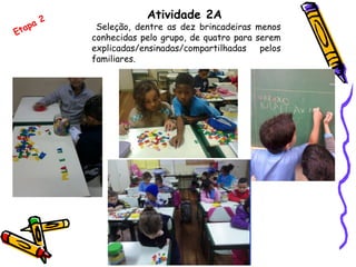 Atividade 2A
Seleção, dentre as dez brincadeiras menos
conhecidas pelo grupo, de quatro para serem
explicadas/ensinadas/compartilhadas pelos
familiares.
Etapa 2
 