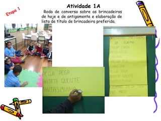 Atividade 1A
Roda de conversa sobre as brincadeiras
de hoje e de antigamente e elaboração de
lista de título de brincadeira preferida.
Etapa 1
 