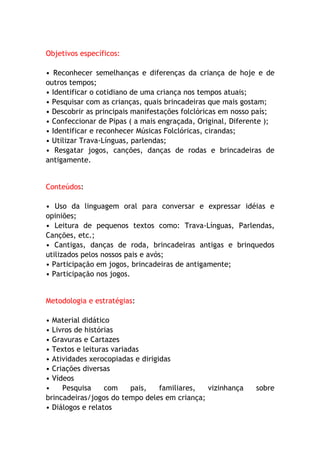Objetivos específicos:

• Reconhecer semelhanças e diferenças da criança de hoje e de
outros tempos;
• Identificar o cotidiano de uma criança nos tempos atuais;
• Pesquisar com as crianças, quais brincadeiras que mais gostam;
• Descobrir as principais manifestações folclóricas em nosso país;
• Confeccionar de Pipas ( a mais engraçada, Original, Diferente );
• Identificar e reconhecer Músicas Folclóricas, cirandas;
• Utilizar Trava-Línguas, parlendas;
• Resgatar jogos, canções, danças de rodas e brincadeiras de
antigamente.


Conteúdos:

• Uso da linguagem oral para conversar e expressar idéias e
opiniões;
• Leitura de pequenos textos como: Trava-Línguas, Parlendas,
Canções, etc.;
• Cantigas, danças de roda, brincadeiras antigas e brinquedos
utilizados pelos nossos pais e avós;
• Participação em jogos, brincadeiras de antigamente;
• Participação nos jogos.


Metodologia e estratégias:

• Material didático
• Livros de histórias
• Gravuras e Cartazes
• Textos e leituras variadas
• Atividades xerocopiadas e dirigidas
• Criações diversas
• Vídeos
•    Pesquisa     com     pais,   familiares, vizinhança    sobre
brincadeiras/jogos do tempo deles em criança;
• Diálogos e relatos
 
