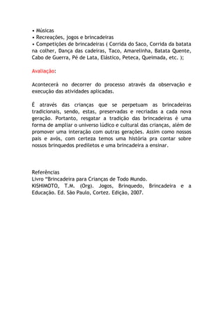 • Músicas
• Recreações, jogos e brincadeiras
• Competições de brincadeiras ( Corrida do Saco, Corrida da batata
na colher, Dança das cadeiras, Taco, Amarelinha, Batata Quente,
Cabo de Guerra, Pé de Lata, Elástico, Peteca, Queimada, etc. );

Avaliação:

Acontecerá no decorrer do processo através da observação e
execução das atividades aplicadas.

É através das crianças que se perpetuam as brincadeiras
tradicionais, sendo, estas, preservadas e recriadas a cada nova
geração. Portanto, resgatar a tradição das brincadeiras é uma
forma de ampliar o universo lúdico e cultural das crianças, além de
promover uma interação com outras gerações. Assim como nossos
pais e avós, com certeza temos uma história pra contar sobre
nossos brinquedos prediletos e uma brincadeira a ensinar.




Referências
Livro “Brincadeira para Crianças de Todo Mundo.
KISHIMOTO, T.M. (Org). Jogos, Brinquedo, Brincadeira e a
Educação. Ed. São Paulo, Cortez. Edição, 2007.
 