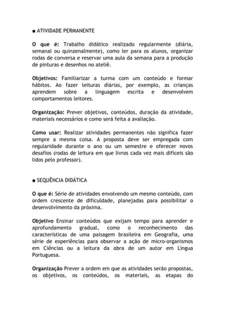 ■ ATIVIDADE PERMANENTE

O que é: Trabalho didático realizado regularmente (diária,
semanal ou quinzenalmente), como ler para os alunos, organizar
rodas de conversa e reservar uma aula da semana para a produção
de pinturas e desenhos no ateliê.

Objetivos: Familiarizar a turma com um conteúdo e formar
hábitos. Ao fazer leituras diárias, por exemplo, as crianças
aprendem sobre a linguagem escrita e desenvolvem
comportamentos leitores.

Organização: Prever objetivos, conteúdos, duração da atividade,
materiais necessários e como será feita a avaliação.

Como usar: Realizar atividades permanentes não significa fazer
sempre a mesma coisa. A proposta deve ser empregada com
regularidade durante o ano ou um semestre e oferecer novos
desafios (rodas de leitura em que livros cada vez mais difíceis são
lidos pelo professor).


■ SEQUÊNCIA DIDÁTICA

O que é: Série de atividades envolvendo um mesmo conteúdo, com
ordem crescente de dificuldade, planejadas para possibilitar o
desenvolvimento da próxima.

Objetivo Ensinar conteúdos que exijam tempo para aprender e
aprofundamento     gradual,  como     o   reconhecimento   das
características de uma paisagem brasileira em Geografia, uma
série de experiências para observar a ação de micro-organismos
em Ciências ou a leitura da obra de um autor em Língua
Portuguesa.

Organização Prever a ordem em que as atividades serão propostas,
os objetivos, os conteúdos, os materiais, as etapas do
 