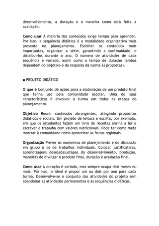 desenvolvimento, a duração e a maneira como será feita a
avaliação.

Como usar A maioria dos conteúdos exige tempo para aprender.
Por isso, a sequência didática é a modalidade organizativa mais
presente no planejamento. Escolher os conteúdos mais
importantes, organizar a série, garantindo a continuidade, e
distribuí-los durante o ano. O número de atividades de cada
sequência é variado, assim como o tempo de duração (ambos
dependem do objetivo e da resposta da turma às propostas).


■ PROJETO DIDÁTICO

O que é Conjunto de ações para a elaboração de um produto final
que tenha uso pela comunidade escolar. Uma de suas
características é envolver a turma em todas as etapas do
planejamento.

Objetivo Reunir conteúdos abrangentes, atingindo propósitos
didáticos e sociais. Um projeto de leitura e escrita, por exemplo,
em que os estudantes fazem um livro de receitas ensina a ler e
escrever e trabalha com valores nutricionais. Pode ter como meta
mostrar à comunidade como aproveitar as frutas regionais.

Organização Prever os momentos de planejamento e de discussão
em grupo e os de trabalhos individuais. Colocar justificativas,
aprendizagens desejadas,etapas do desenvolvimento, produção,
maneiras de divulgar o produto final, duração e avaliação final.

Como usar A duração é variada, mas sempre ocupa dois meses ou
mais. Por isso, o ideal é propor um ou dois por ano para cada
turma. Desenvolve-se o conjunto das atividades do projeto sem
abandonar as atividades permanentes e as sequências didáticas.
 