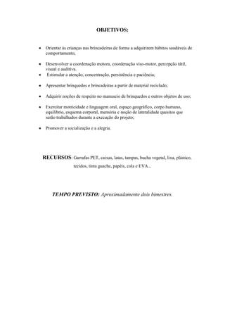OBJETIVOS:


 Orientar às crianças nas brincadeiras de forma a adquirirem hábitos saudáveis de
 comportamento;

 Desenvolver a coordenação motora, coordenação viso-motor, percepção tátil,
 visual e auditiva.
  Estimular a atenção, concentração, persistência e paciência;

 Apresentar brinquedos e brincadeiras a partir de material reciclado;

 Adquirir noções de respeito no manuseio de brinquedos e outros objetos de uso;

 Exercitar motricidade e linguagem oral, espaço geográfico, corpo humano,
 equilíbrio, esquema corporal, memória e noção de lateralidade quesitos que
 serão trabalhados durante a execução do projeto;

 Promover a socialização e a alegria.




RECURSOS: Garrafas PET, caixas, latas, tampas, bucha vegetal, lixa, plástico,
                tecidos, tinta guache, papéis, cola e EVA...




    TEMPO PREVISTO: Aproximadamente dois bimestres.
 