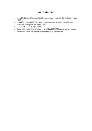 BIBLIOGRAFIA:

ALVES, Fátima. Psicomotricidade: corpo, ação e emoção. Rio de Janeiro: Wak,
2003.
SANTOS, Santa Marli Pires (Org.). Brinquedoteca: o lúdico em diferentes
contextos. Petrópolis, RJ: Vozes, 1997.
VYGOTSKY, L. S. O jogo (1999).
Internet – fonte: http://drang.com.br/blog/2009/09/hoje-tem-marmelada/
Internet – fonte: http//www.artequeensina.blogspot.com
 