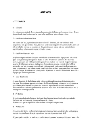 ANEXOS:


ATIVIDADES:


1 – Boliche

As criançs com a ajuda da professora fazem montes de latas, recebem uma bola e de um
determinado local tentam acertar e derrubar a pilha de latas rolando a bola.

2 – Estafetas de bastões e latas

Os alunos em fila, o primeiro com dois bastões e uma lata, um em casa mão para
empurrar a lata que está no chão, devendo levá-los a um ponto predeterminado. Após ter
ido e voltado, entrega ao segundo da fila, continuando o jogo até que todos tenham
participado, a coluna que terminar primeiro vence.

3 – Estafetas de encher latas

O professor previamente colocará em uma das extremidades do espaço uma lata vazia
para casa grupo de participantes. Todas as latas deverão ser idênticas. No meio do
espaço, colocará um balde contendo água até sua metade (ou vários). Os participantes
estarão divididos em grupos. Cada grupo formará uma coluna, correrá até o balde e
encherá o sua lata pequena, correndo até a lata que está vazia, despejando a água sem
usar a outra mão (a que não segura o copo).feito isso, voltará para sua coluna. Ao passar
por seu colega, deverá tocá-lo e este partirá, repetindo as atitudes do anterior. Vencerá a
equipe que terminar primeiro.

4 – Lata Barulhenta

A uma distancia de da linha de saída coloca-se três cadeiras, uma distante da outra.
Ao sinal do professor, a primeira criança da fila sai chutando a lata com os pés, passa-a
por trás da primeira cadeira, passa por baixo da segunda cadeira e dá uma volta na
terceira cadeira, voltando pelo mesmo percurso até a linha de saída conduzindo a lata e
entregando ao amigo da fila.

5 - Pé de lata

O professora fará dois furos no fundo de duas latas de tamanhos iguais e prenderá o
barbante, de modo que dê altura aos braços da criança.
O aluno terá que se equilibrar sobre as latas e cumprir um percurso.

6 – Ache o par

A) percepção tátil: o professor confeccionará pares de latas com diferentes texturas e da
mesma cor, os alunos deverão encontrar o par correto por meio do tátil.

B) percepção auditiva: o professor confeccionará pares de latas com diferentes sons e da
 