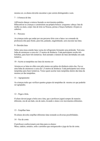 mesma cor, os alunos deverão encontrar o par correto distinguindo o som.

7 – A boneca de lata

A)Primeiro dançar a música fazendo os movimentos pedidos.
B)Incentivar as crianças a construírem sua própria boneca. (esquema: cabeça: lata de
molho ou atum, corpo: lata de leite ou Nescau, pernas e braços barbante e lã para os
cabelos)

8 – Percurso

As crianças terão que andar por um percurso feito com a latas e ao comando da
professora irão para frente, para trás, pulando, engatinhando, sem encostar nas latas.

9 - Derruba latas

Sobre uma mesa estarão latas vazias de refrigerante formando uma pirâmide. Terá uma
linha de arremesso a cerca de 1,5 metros de distância. Cada participante recebe três
bolinhas, para fazer três tentativas. Será anotado o número de latas derrubadas em cada
tentativa.

10 - Acerte as tampinhas nas latas da mesma cor

Arruma-se as latas no chão com pelo menos um palmo de distância entre elas. Faz-se
uma linha de arremesso a cerca de 1,5 metros de distância. Cada participante terá várias
tampinhas para fazer tentativas. Vence quem acertar mais tampinhas dentro das latas da
mesma cor das tampinhas.

11 – Agrupamento

As crianças terão que verificar quantos grupos de tampinhas da mesma cor que poderão
ser agrupadas.



12 – Pegar a bola.

O aluno deverá pegar a bola com a lata, que o professor jogará sempre de maneira
diferente, ora de um lado, ora de outro, levando o aluno a ter movimentos diferentes.



13 – Empilhar latas

Os alunos deverão empilhar diferentes latas testando as diversas possibilidades.

14 – Faz de conta

O professor confeccionará com latas para os alunos:
Mesa, cadeira, armário, sofá e carrinhos que enriquecerão o jogo de faz de conta.
 