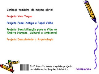 CONTRACAPA Conheça também  da mesma série: Projeto Vivo Toque Projeto Papel Antigo e Papel Velho Projeto Sensibilização para a Vida no Âmbito Humano, Cultural e Ambiental Projeto Descobrindo a Arquivologia   Está inscrito como o quinto projeto na história do Arquivo Histórico. 