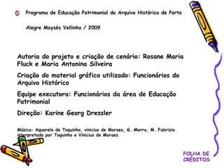 FOLHA DE CRÉDITOS Programa de Educação Patrimonial do Arquivo Histórico de Porto  Alegre Moysés Vellinho / 2009 Autoria do projeto e criação de cenário: Rosane Maria Fluck e Maria Antonina Silveira Criação do material gráfico utilizado: Funcionários do Arquivo Histórico Equipe executora: Funcionários da área de Educação Patrimonial Direção: Karine Georg Dressler Música: Aquarela de Toquinho, vinicius de Moraes, G. Morra, M. Fabrizio interpretado por Toquinho e Vinicius de Moraes 