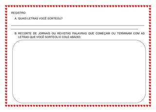 REGISTRO
A. QUAIS LETRAS VOCÊ SORTEOU?
_______________________________________________________________________________________
___________________________________________________________________________________
B. RECORTE DE JORNAIS OU REVISTAS PALAVRAS QUE COMEÇAM OU TERMINAM COM AS
LETRAS QUE VOCÊ SORTEOU E COLE ABAIXO.
 