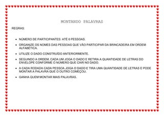 MONTANDO PALAVRAS
REGRAS:
 NÚMERO DE PARTICIPANTES: ATÉ 6 PESSOAS.
 ORGANIZE OS NOMES DAS PESSOAS QUE VÃO PARTICIPAR DA BRINCADEIRA EM ORDEM
ALFABÉTICA.
 UTILIZE O DADO CONSTRUÍDO ANTERIORMENTE.
 SEGUINDO A ORDEM, CADA UM JOGA O DADO E RETIRA A QUANTIDADE DE LETRAS DO
ENVELOPE CONFORME O NÚMERO QUE CAIR NO DADO.
 A CADA RODADA CADA PESSOA JOGA O DADO E TIRA UMA QUANTIDADE DE LETRAS E PODE
MONTAR A PALAVRA QUE O OUTRO COMEÇOU.
 GANHA QUEM MONTAR MAIS PALAVRAS.
 
