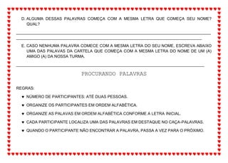 D. ALGUMA DESSAS PALAVRAS COMEÇA COM A MESMA LETRA QUE COMEÇA SEU NOME?
QUAL?
_______________________________________________________________________________________
___________________________________________________________________________________
E. CASO NENHUMA PALAVRA COMECE COM A MESMA LETRA DO SEU NOME, ESCREVA ABAIXO
UMA DAS PALAVAS DA CARTELA QUE COMEÇA COM A MESMA LETRA DO NOME DE UM (A)
AMIGO (A) DA NOSSA TURMA.
____________________________________________________________________________________
PROCURANDO PALAVRAS
REGRAS:
 NÚMERO DE PARTICIPANTES: ATÉ DUAS PESSOAS.
 ORGANIZE OS PARTICIPANTES EM ORDEM ALFABÉTICA.
 ORGANIZE AS PALAVAS EM ORDEM ALFABÉTICA CONFORME A LETRA INICIAL.
 CADA PARTICIPANTE LOCALIZA UMA DAS PALAVRAS EM DESTAQUE NO CAÇA-PALAVRAS.
 QUANDO O PARTICIPANTE NÃO ENCONTRAR A PALAVRA, PASSA A VEZ PARA O PRÓXIMO.
 