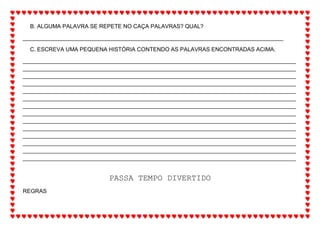 B. ALGUMA PALAVRA SE REPETE NO CAÇA PALAVRAS? QUAL?
___________________________________________________________________________________
C. ESCREVA UMA PEQUENA HISTÓRIA CONTENDO AS PALAVRAS ENCONTRADAS ACIMA.
_______________________________________________________________________________________
_______________________________________________________________________________________
_______________________________________________________________________________________
_______________________________________________________________________________________
_______________________________________________________________________________________
_______________________________________________________________________________________
_______________________________________________________________________________________
_______________________________________________________________________________________
_______________________________________________________________________________________
_______________________________________________________________________________________
_______________________________________________________________________________________
_______________________________________________________________________________________
_______________________________________________________________________________________
_______________________________________________________________________________________
PASSA TEMPO DIVERTIDO
REGRAS
 