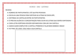 BINGO DAS LETRAS
REGRAS
 NÚMERO DE PARTICIPANTES: ATÉ QUATRO PESSOAS.
 ESCOLHA UMA PESSOA PARA SORTEAR AS LETRAS NO ENVELOPE.
 DISTRIBUA AS CARTELAS ENTRE OS PARTICIPANTES.
 É PRECISO SILÊNCIO E CONCENTRAÇÃO PARA OUVIR AS LETRAS QUE SERÃO SORTEADAS.
 CADA LETRA SORTEADA DEVERÁ SER MARCADA COM UM X NA CARTELA.
 GANHA QUEM COMPLETAR A CARTELA PRIMEIRO E FALAR BEM ANIMADO: BINGO!
 AO FINAL DO JOGO, COLE AQUI A SUA CARTELA.
 