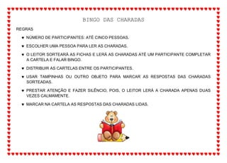 BINGO DAS CHARADAS
REGRAS
 NÚMERO DE PARTICIPANTES: ATÉ CINCO PESSOAS.
 ESCOLHER UMA PESSOA PARA LER AS CHARADAS.
 O LEITOR SORTEARÁ AS FICHAS E LERÁ AS CHARADAS ATÉ UM PARTICIPANTE COMPLETAR
A CARTELA E FALAR BINGO.
 DISTRIBUIR AS CARTELAS ENTRE OS PARTICIPANTES.
 USAR TAMPINHAS OU OUTRO OBJETO PARA MARCAR AS RESPOSTAS DAS CHARADAS
SORTEADAS.
 PRESTAR ATENÇÃO E FAZER SILÊNCIO, POIS, O LEITOR LERÁ A CHARADA APENAS DUAS
VEZES CALMAMENTE.
 MARCAR NA CARTELA AS RESPOSTAS DAS CHARADAS LIDAS.
 